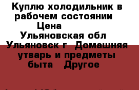 Куплю холодильник в рабочем состоянии › Цена ­ 1 500 - Ульяновская обл., Ульяновск г. Домашняя утварь и предметы быта » Другое   